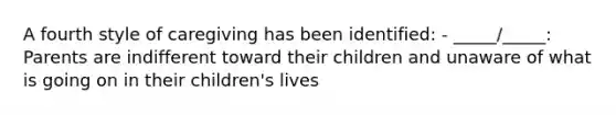 A fourth style of caregiving has been identified: - _____/_____: Parents are indifferent toward their children and unaware of what is going on in their children's lives