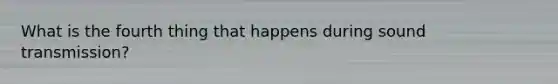What is the fourth thing that happens during sound transmission?