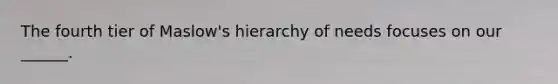 The fourth tier of Maslow's hierarchy of needs focuses on our ______.