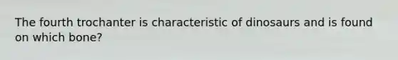 The fourth trochanter is characteristic of dinosaurs and is found on which bone?