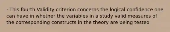 · This fourth Validity criterion concerns the logical confidence one can have in whether the variables in a study valid measures of the corresponding constructs in the theory are being tested