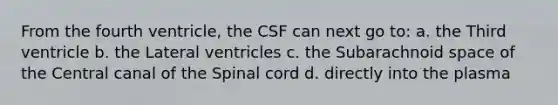 From the fourth ventricle, the CSF can next go to: a. the Third ventricle b. the Lateral ventricles c. the Subarachnoid space of the Central canal of the Spinal cord d. directly into the plasma