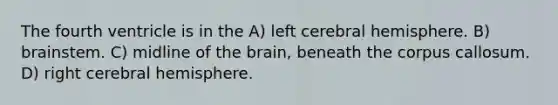 The fourth ventricle is in the A) left cerebral hemisphere. B) brainstem. C) midline of <a href='https://www.questionai.com/knowledge/kLMtJeqKp6-the-brain' class='anchor-knowledge'>the brain</a>, beneath the corpus callosum. D) right cerebral hemisphere.