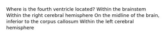 Where is the fourth ventricle located? Within the brainstem Within the right cerebral hemisphere On the midline of the brain, inferior to the corpus callosum Within the left cerebral hemisphere