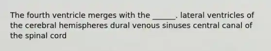 The fourth ventricle merges with the ______. lateral ventricles of the cerebral hemispheres dural venous sinuses central canal of the spinal cord