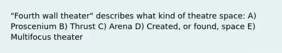 "Fourth wall theater" describes what kind of theatre space: A) Proscenium B) Thrust C) Arena D) Created, or found, space E) Multifocus theater