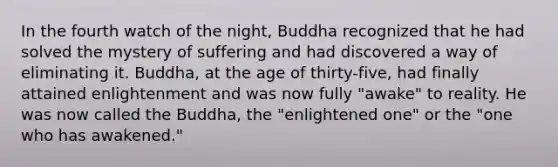 In the fourth watch of the night, Buddha recognized that he had solved the mystery of suffering and had discovered a way of eliminating it. Buddha, at the age of thirty-five, had finally attained enlightenment and was now fully "awake" to reality. He was now called the Buddha, the "enlightened one" or the "one who has awakened."