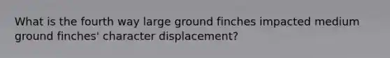 What is the fourth way large ground finches impacted medium ground finches' character displacement?