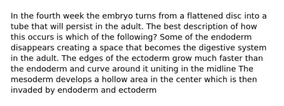 In the fourth week the embryo turns from a flattened disc into a tube that will persist in the adult. The best description of how this occurs is which of the following? Some of the endoderm disappears creating a space that becomes the digestive system in the adult. The edges of the ectoderm grow much faster than the endoderm and curve around it uniting in the midline The mesoderm develops a hollow area in the center which is then invaded by endoderm and ectoderm