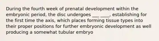 During the fourth week of <a href='https://www.questionai.com/knowledge/kMumvNdQFH-prenatal-development' class='anchor-knowledge'>prenatal development</a> within the embryonic period, the disc undergoes ___ ____, establishing for the first time the axis, which places forming tissue types into their proper positions for further embryonic development as well producing a somewhat tubular embryo