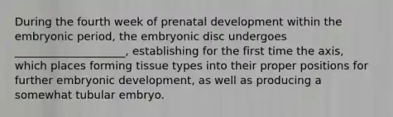 During the fourth week of prenatal development within the embryonic period, the embryonic disc undergoes ____________________, establishing for the first time the axis, which places forming tissue types into their proper positions for further embryonic development, as well as producing a somewhat tubular embryo.