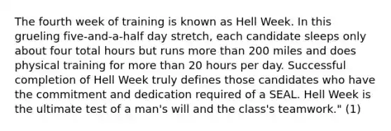 The fourth week of training is known as Hell Week. In this grueling five-and-a-half day stretch, each candidate sleeps only about four total hours but runs more than 200 miles and does physical training for more than 20 hours per day. Successful completion of Hell Week truly defines those candidates who have the commitment and dedication required of a SEAL. Hell Week is the ultimate test of a man's will and the class's teamwork." (1)