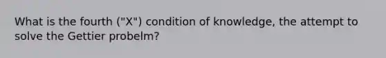 What is the fourth ("X") condition of knowledge, the attempt to solve the Gettier probelm?