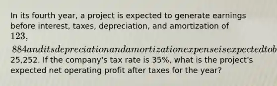 In its fourth year, a project is expected to generate earnings before interest, taxes, depreciation, and amortization of 123,884 and its depreciation and amortization expense is expected to be25,252. If the company's tax rate is 35%, what is the project's expected net operating profit after taxes for the year?