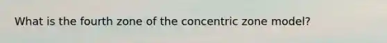 What is the fourth zone of the concentric zone model?