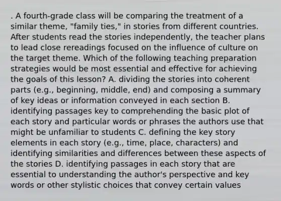 . A fourth-grade class will be comparing the treatment of a similar theme, "family ties," in stories from different countries. After students read the stories independently, the teacher plans to lead close rereadings focused on the influence of culture on the target theme. Which of the following teaching preparation strategies would be most essential and effective for achieving the goals of this lesson? A. dividing the stories into coherent parts (e.g., beginning, middle, end) and composing a summary of key ideas or information conveyed in each section B. identifying passages key to comprehending the basic plot of each story and particular words or phrases the authors use that might be unfamiliar to students C. defining the key story elements in each story (e.g., time, place, characters) and identifying similarities and differences between these aspects of the stories D. identifying passages in each story that are essential to understanding the author's perspective and key words or other stylistic choices that convey certain values