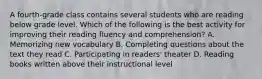 A fourth-grade class contains several students who are reading below grade level. Which of the following is the best activity for improving their reading fluency and comprehension? A. Memorizing new vocabulary B. Completing questions about the text they read C. Participating in readers' theater D. Reading books written above their instructional level