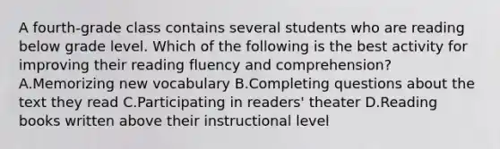 A fourth-grade class contains several students who are reading below grade level. Which of the following is the best activity for improving their reading fluency and comprehension? A.Memorizing new vocabulary B.Completing questions about the text they read C.Participating in readers' theater D.Reading books written above their instructional level