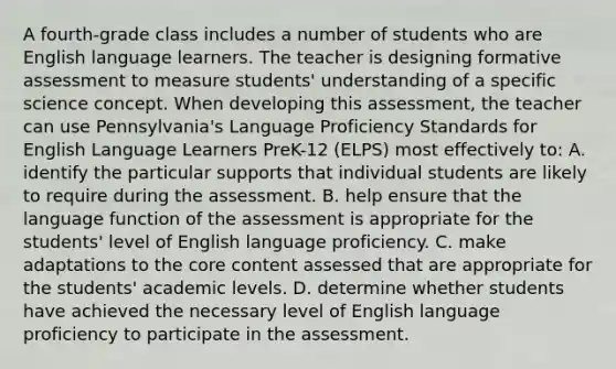 A fourth-grade class includes a number of students who are English language learners. The teacher is designing formative assessment to measure students' understanding of a specific science concept. When developing this assessment, the teacher can use Pennsylvania's Language Proficiency Standards for English Language Learners PreK-12 (ELPS) most effectively to: A. identify the particular supports that individual students are likely to require during the assessment. B. help ensure that the language function of the assessment is appropriate for the students' level of English language proficiency. C. make adaptations to the core content assessed that are appropriate for the students' academic levels. D. determine whether students have achieved the necessary level of English language proficiency to participate in the assessment.