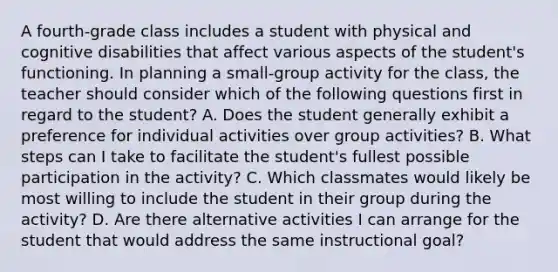 A fourth-grade class includes a student with physical and cognitive disabilities that affect various aspects of the student's functioning. In planning a small-group activity for the class, the teacher should consider which of the following questions first in regard to the student? A. Does the student generally exhibit a preference for individual activities over group activities? B. What steps can I take to facilitate the student's fullest possible participation in the activity? C. Which classmates would likely be most willing to include the student in their group during the activity? D. Are there alternative activities I can arrange for the student that would address the same instructional goal?