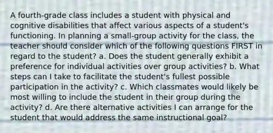 A fourth-grade class includes a student with physical and cognitive disabilities that affect various aspects of a student's functioning. In planning a small-group activity for the class, the teacher should consider which of the following questions FIRST in regard to the student? a. Does the student generally exhibit a preference for individual activities over group activities? b. What steps can I take to facilitate the student's fullest possible participation in the activity? c. Which classmates would likely be most willing to include the student in their group during the activity? d. Are there alternative activities I can arrange for the student that would address the same instructional goal?