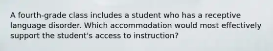 A fourth-grade class includes a student who has a receptive language disorder. Which accommodation would most effectively support the student's access to instruction?