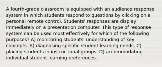 A fourth-grade classroom is equipped with an audience response system in which students respond to questions by clicking on a personal remote control. Students' responses are display immediately on a presentation computer. This type of response system can be used most effectively for which of the following purposes? A) monitoring students' understanding of key concepts. B) diagnosing specific student learning needs. C) placing students in instructional groups. D) accommodating individual student learning preferences.