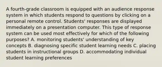 A fourth-grade classroom is equipped with an audience response system in which students respond to questions by clicking on a personal remote control. Students' responses are displayed immediately on a presentation computer. This type of response system can be used most effectively for which of the following purposes? A. monitoring students' understanding of key concepts B. diagnosing specific student learning needs C. placing students in instructional groups D. accommodating individual student learning preferences