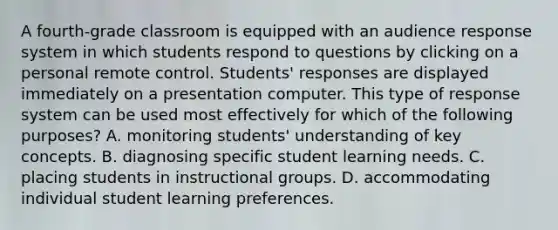 A fourth-grade classroom is equipped with an audience response system in which students respond to questions by clicking on a personal remote control. Students' responses are displayed immediately on a presentation computer. This type of response system can be used most effectively for which of the following purposes? A. monitoring students' understanding of key concepts. B. diagnosing specific student learning needs. C. placing students in instructional groups. D. accommodating individual student learning preferences.