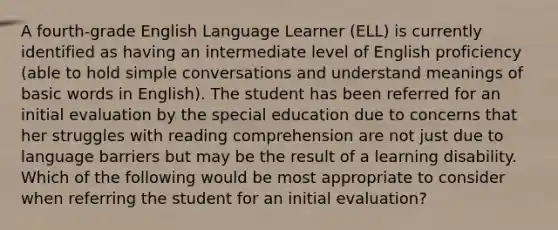 A fourth-grade English Language Learner (ELL) is currently identified as having an intermediate level of English proficiency (able to hold simple conversations and understand meanings of basic words in English). The student has been referred for an initial evaluation by the special education due to concerns that her struggles with reading comprehension are not just due to language barriers but may be the result of a learning disability. Which of the following would be most appropriate to consider when referring the student for an initial evaluation?