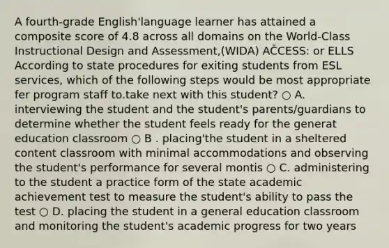 A fourth-grade English'language learner has attained a composite score of 4.8 across all domains on the World-Class Instructional Design and Assessment,(WIDA) AČCESS: or ELLS According to state procedures for exiting students from ESL services, which of the following steps would be most appropriate fer program staff to.take next with this student? ○ A. interviewing the student and the student's parents/guardians to determine whether the student feels ready for the generat education classroom ○ B . placing'the student in a sheltered content classroom with minimal accommodations and observing the student's performance for several montis ○ C. administering to the student a practice form of the state academic achievement test to measure the student's ability to pass the test ○ D. placing the student in a general education classroom and monitoring the student's academic progress for two years