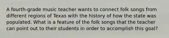 A fourth-grade music teacher wants to connect folk songs from different regions of Texas with the history of how the state was populated. What is a feature of the folk songs that the teacher can point out to their students in order to accomplish this goal?