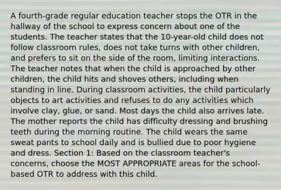 A fourth-grade regular education teacher stops the OTR in the hallway of the school to express concern about one of the students. The teacher states that the 10-year-old child does not follow classroom rules, does not take turns with other children, and prefers to sit on the side of the room, limiting interactions. The teacher notes that when the child is approached by other children, the child hits and shoves others, including when standing in line. During classroom activities, the child particularly objects to art activities and refuses to do any activities which involve clay, glue, or sand. Most days the child also arrives late. The mother reports the child has difficulty dressing and brushing teeth during the morning routine. The child wears the same sweat pants to school daily and is bullied due to poor hygiene and dress. Section 1: Based on the classroom teacher's concerns, choose the MOST APPROPRIATE areas for the school-based OTR to address with this child.