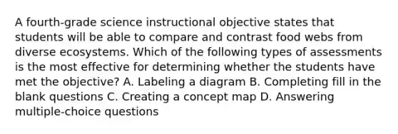 A fourth-grade science instructional objective states that students will be able to compare and contrast food webs from diverse ecosystems. Which of the following types of assessments is the most effective for determining whether the students have met the objective? A. Labeling a diagram B. Completing fill in the blank questions C. Creating a concept map D. Answering multiple-choice questions