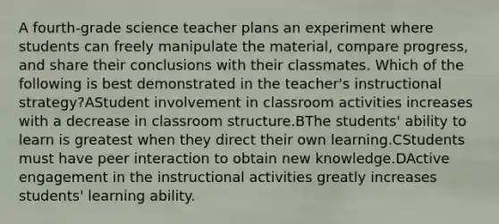 A fourth-grade science teacher plans an experiment where students can freely manipulate the material, compare progress, and share their conclusions with their classmates. Which of the following is best demonstrated in the teacher's instructional strategy?AStudent involvement in classroom activities increases with a decrease in classroom structure.BThe students' ability to learn is greatest when they direct their own learning.CStudents must have peer interaction to obtain new knowledge.DActive engagement in the instructional activities greatly increases students' learning ability.