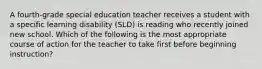 A fourth-grade special education teacher receives a student with a specific learning disability (SLD) is reading who recently joined new school. Which of the following is the most appropriate course of action for the teacher to take first before beginning instruction?