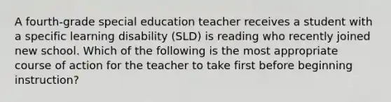 A fourth-grade special education teacher receives a student with a specific learning disability (SLD) is reading who recently joined new school. Which of the following is the most appropriate course of action for the teacher to take first before beginning instruction?