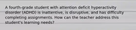 A fourth-grade student with attention deficit hyperactivity disorder (ADHD) is inattentive, is disruptive, and has difficulty completing assignments. How can the teacher address this student's learning needs?