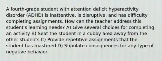 A fourth-grade student with attention deficit hyperactivity disorder (ADHD) is inattentive, is disruptive, and has difficulty completing assignments. How can the teacher address this student's learning needs? A) Give several choices for completing an activity B) Seat the student in a cubby area away from the other students C) Provide repetitive assignments that the student has mastered D) Stipulate consequences for any type of negative behavior