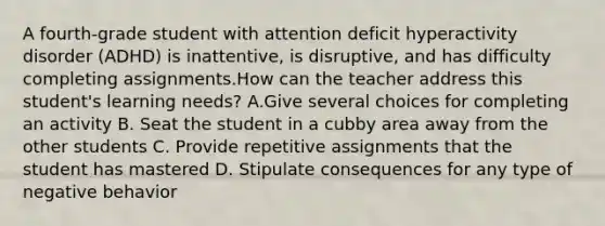 A fourth-grade student with attention deficit hyperactivity disorder (ADHD) is inattentive, is disruptive, and has difficulty completing assignments.How can the teacher address this student's learning needs? A.Give several choices for completing an activity B. Seat the student in a cubby area away from the other students C. Provide repetitive assignments that the student has mastered D. Stipulate consequences for any type of negative behavior