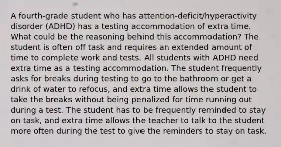 A fourth-grade student who has attention-deficit/hyperactivity disorder (ADHD) has a testing accommodation of extra time. What could be the reasoning behind this accommodation? The student is often off task and requires an extended amount of time to complete work and tests. All students with ADHD need extra time as a testing accommodation. The student frequently asks for breaks during testing to go to the bathroom or get a drink of water to refocus, and extra time allows the student to take the breaks without being penalized for time running out during a test. The student has to be frequently reminded to stay on task, and extra time allows the teacher to talk to the student more often during the test to give the reminders to stay on task.