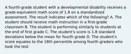 A fourth-grade student with a developmental disability receives a grade-equivalent math score of 1.8 on a standardized assessment. The result indicates which of the following? A. The student should receive math instruction in a first-grade classroom B. The student is performing similarly to students at the end of first grade C. The student's score is 1.8 standard deviations below the mean for fourth grade D. The student's score equates to the 18th percentile among fourth graders who took the test