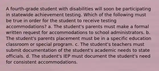 A fourth-grade student with disabilities will soon be participating in statewide achievement testing. Which of the following must be true in order for the student to receive testing accommodations? a. The student's parents must make a formal written request for accommodations to school administrators. b. The student's parents placement must be in a specific education classroom or special program. c. The student's teachers must submit documentation of the student's academic needs to state officials. d. The student's IEP must document the student's need for consistent accommodations.