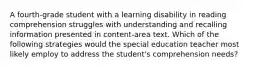 A fourth-grade student with a learning disability in reading comprehension struggles with understanding and recalling information presented in content-area text. Which of the following strategies would the special education teacher most likely employ to address the student's comprehension needs?