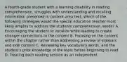 A fourth-grade student with a learning disability in reading comprehension, struggles with understanding and recalling information presented in content-area text. Which of the following strategies would the special education teacher most likely employ to address the students comprehension needs? A. Encouraging the student to vocalize while reading to create stronger connections to the content B. Focusing on the content within the chapter rather than addressing a review of sidebars and side content C. Reviewing key vocabulary words, and the student's prior knowledge of the topic before beginning to read D. Treating each reading session as an independent