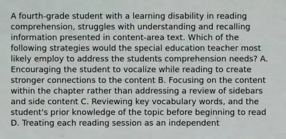 A fourth-grade student with a learning disability in reading comprehension, struggles with understanding and recalling information presented in content-area text. Which of the following strategies would the special education teacher most likely employ to address the students comprehension needs? A. Encouraging the student to vocalize while reading to create stronger connections to the content B. Focusing on the content within the chapter rather than addressing a review of sidebars and side content C. Reviewing key vocabulary words, and the student's prior knowledge of the topic before beginning to read D. Treating each reading session as an independent