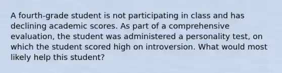 A fourth-grade student is not participating in class and has declining academic scores. As part of a comprehensive evaluation, the student was administered a personality test, on which the student scored high on introversion. What would most likely help this student?