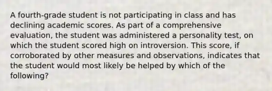 A fourth-grade student is not participating in class and has declining academic scores. As part of a comprehensive evaluation, the student was administered a personality test, on which the student scored high on introversion. This score, if corroborated by other measures and observations, indicates that the student would most likely be helped by which of the following?