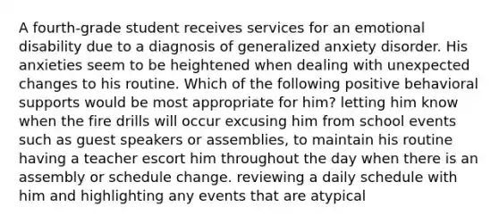 A fourth-grade student receives services for an emotional disability due to a diagnosis of generalized anxiety disorder. His anxieties seem to be heightened when dealing with unexpected changes to his routine. Which of the following positive behavioral supports would be most appropriate for him? letting him know when the fire drills will occur excusing him from school events such as guest speakers or assemblies, to maintain his routine having a teacher escort him throughout the day when there is an assembly or schedule change. reviewing a daily schedule with him and highlighting any events that are atypical