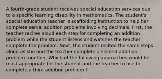 A fourth-grade student receives special education services due to a specific learning disability in mathematics. The student's special education teacher is scaffolding instruction to help her complete serval addition problems involving decimals. First, the teacher recites aloud each step for completing an addition problem while the student listens and watches the teacher complete the problem. Next, the student recited the same steps aloud as she and the teacher complete a second addition problem together. Which of the following approaches would be most appropriate for the student and the teacher to use to complete a third addition problem ?